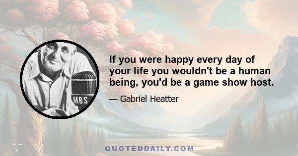 If you were happy every day of your life you wouldn't be a human being, you'd be a game show host.