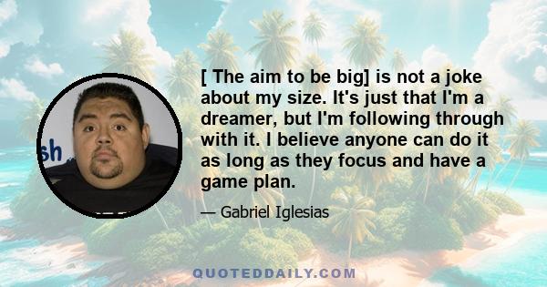 [ The aim to be big] is not a joke about my size. It's just that I'm a dreamer, but I'm following through with it. I believe anyone can do it as long as they focus and have a game plan.