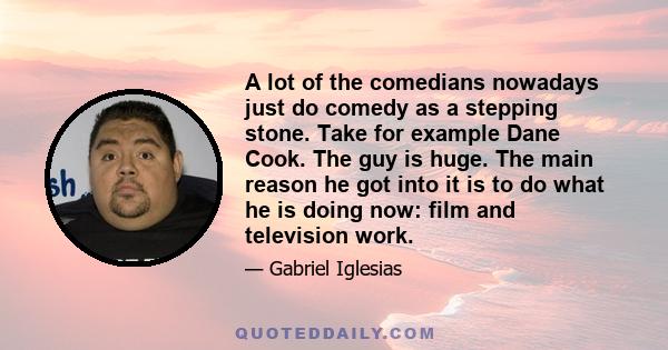 A lot of the comedians nowadays just do comedy as a stepping stone. Take for example Dane Cook. The guy is huge. The main reason he got into it is to do what he is doing now: film and television work.