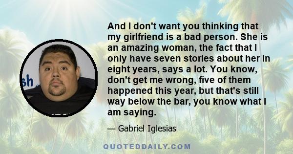 And I don't want you thinking that my girlfriend is a bad person. She is an amazing woman, the fact that I only have seven stories about her in eight years, says a lot. You know, don't get me wrong, five of them