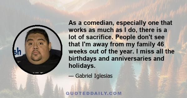 As a comedian, especially one that works as much as I do, there is a lot of sacrifice. People don't see that I'm away from my family 46 weeks out of the year. I miss all the birthdays and anniversaries and holidays.