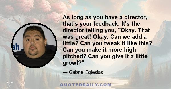 As long as you have a director, that's your feedback. It's the director telling you, Okay. That was great! Okay. Can we add a little? Can you tweak it like this? Can you make it more high pitched? Can you give it a