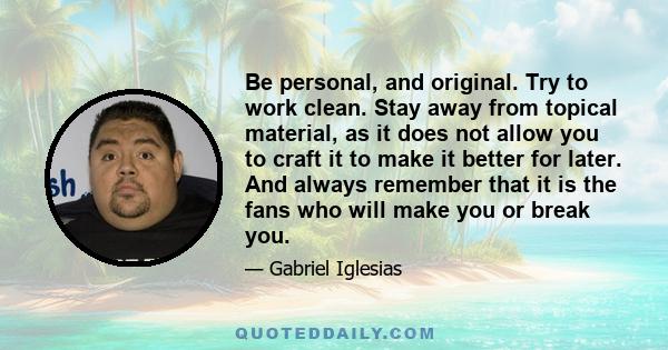 Be personal, and original. Try to work clean. Stay away from topical material, as it does not allow you to craft it to make it better for later. And always remember that it is the fans who will make you or break you.