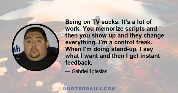 Being on TV sucks. It's a lot of work. You memorize scripts and then you show up and they change everything. I'm a control freak. When I'm doing stand-up, I say what I want and then I get instant feedback.