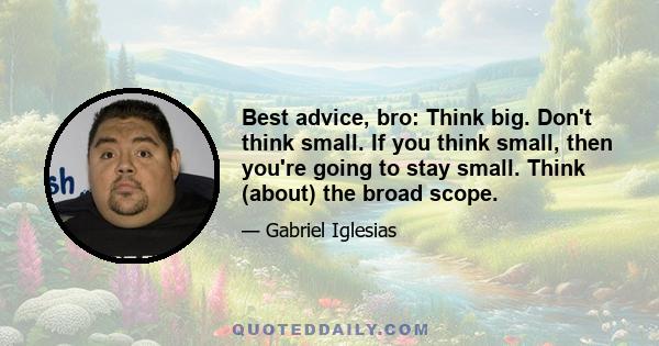 Best advice, bro: Think big. Don't think small. If you think small, then you're going to stay small. Think (about) the broad scope.