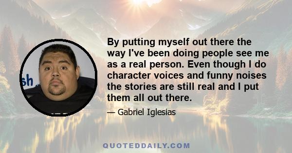 By putting myself out there the way I've been doing people see me as a real person. Even though I do character voices and funny noises the stories are still real and I put them all out there.