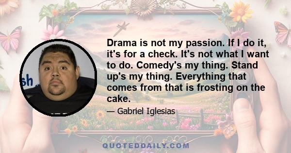 Drama is not my passion. If I do it, it's for a check. It's not what I want to do. Comedy's my thing. Stand up's my thing. Everything that comes from that is frosting on the cake.