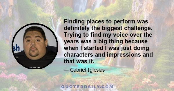 Finding places to perform was definitely the biggest challenge. Trying to find my voice over the years was a big thing because when I started I was just doing characters and impressions and that was it.