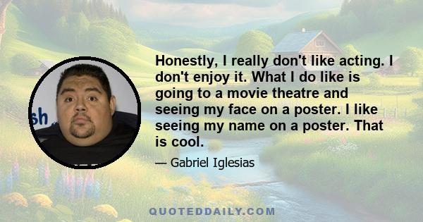 Honestly, I really don't like acting. I don't enjoy it. What I do like is going to a movie theatre and seeing my face on a poster. I like seeing my name on a poster. That is cool.