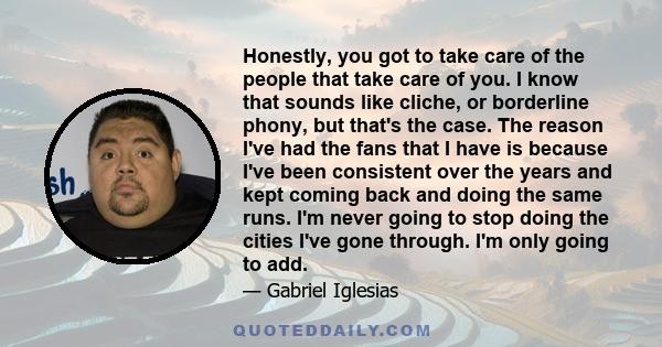 Honestly, you got to take care of the people that take care of you. I know that sounds like cliche, or borderline phony, but that's the case. The reason I've had the fans that I have is because I've been consistent over 