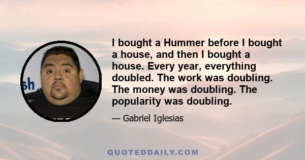 I bought a Hummer before I bought a house, and then I bought a house. Every year, everything doubled. The work was doubling. The money was doubling. The popularity was doubling.