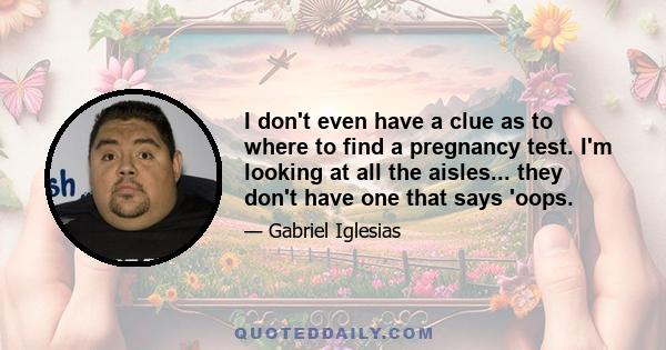 I don't even have a clue as to where to find a pregnancy test. I'm looking at all the aisles... they don't have one that says 'oops.