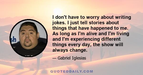 I don't have to worry about writing jokes. I just tell stories about things that have happened to me. As long as I'm alive and I'm living and I'm experiencing different things every day, the show will always change.