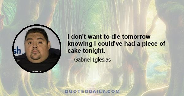 I don't want to die tomorrow knowing I could've had a piece of cake tonight.