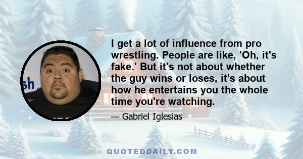 I get a lot of influence from pro wrestling. People are like, 'Oh, it's fake.' But it's not about whether the guy wins or loses, it's about how he entertains you the whole time you're watching.