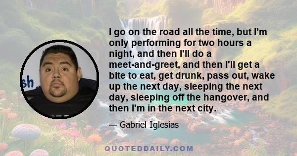 I go on the road all the time, but I'm only performing for two hours a night, and then I'll do a meet-and-greet, and then I'll get a bite to eat, get drunk, pass out, wake up the next day, sleeping the next day,