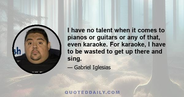 I have no talent when it comes to pianos or guitars or any of that, even karaoke. For karaoke, I have to be wasted to get up there and sing.