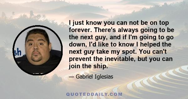 I just know you can not be on top forever. There's always going to be the next guy, and if I'm going to go down, I'd like to know I helped the next guy take my spot. You can't prevent the inevitable, but you can join