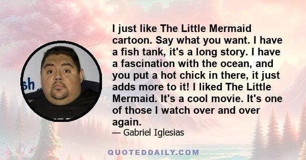 I just like The Little Mermaid cartoon. Say what you want. I have a fish tank, it's a long story. I have a fascination with the ocean, and you put a hot chick in there, it just adds more to it! I liked The Little