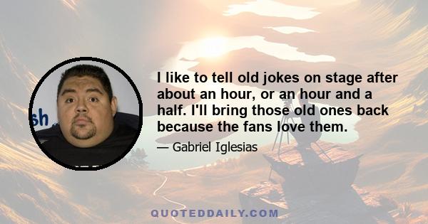 I like to tell old jokes on stage after about an hour, or an hour and a half. I'll bring those old ones back because the fans love them.