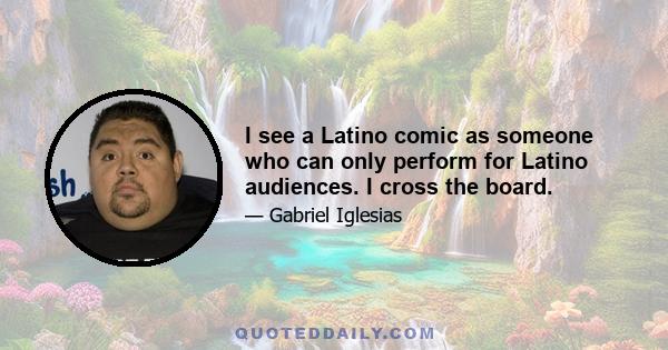 I see a Latino comic as someone who can only perform for Latino audiences. I cross the board.