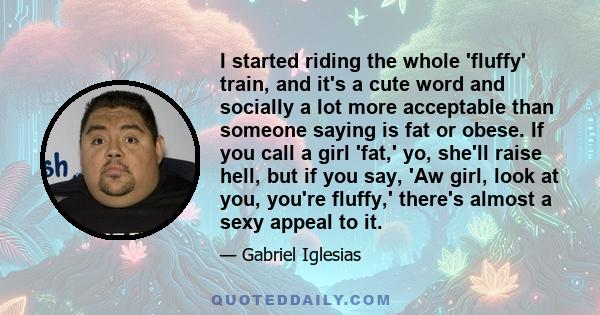 I started riding the whole 'fluffy' train, and it's a cute word and socially a lot more acceptable than someone saying is fat or obese. If you call a girl 'fat,' yo, she'll raise hell, but if you say, 'Aw girl, look at