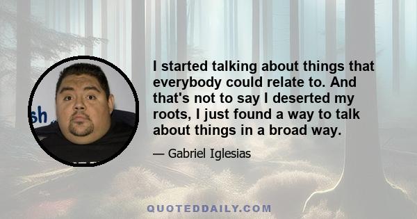 I started talking about things that everybody could relate to. And that's not to say I deserted my roots, I just found a way to talk about things in a broad way.