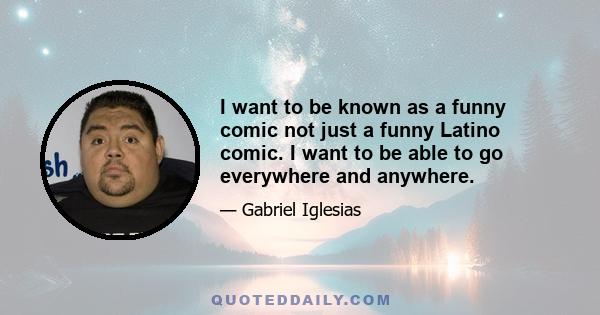 I want to be known as a funny comic not just a funny Latino comic. I want to be able to go everywhere and anywhere.