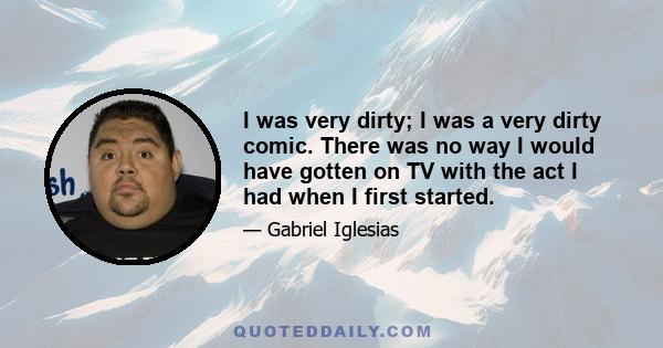 I was very dirty; I was a very dirty comic. There was no way I would have gotten on TV with the act I had when I first started.