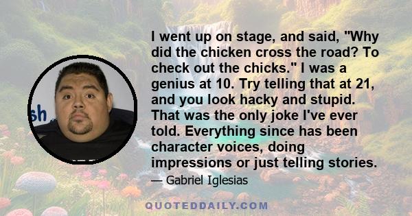 I went up on stage, and said, Why did the chicken cross the road? To check out the chicks. I was a genius at 10. Try telling that at 21, and you look hacky and stupid. That was the only joke I've ever told. Everything