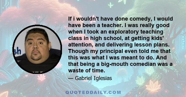 If i wouldn't have done comedy, I would have been a teacher. I was really good when I took an exploratory teaching class in high school, at getting kids' attention, and delivering lesson plans. Though my principal even