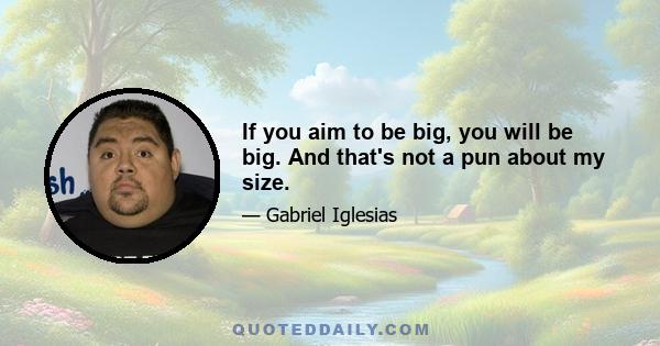 If you aim to be big, you will be big. And that's not a pun about my size.