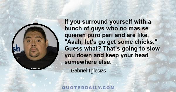 If you surround yourself with a bunch of guys who no mas se quieren puro pari and are like, Aaah, let's go get some chicks. Guess what? That's going to slow you down and keep your head somewhere else.