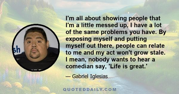 I'm all about showing people that I'm a little messed up, I have a lot of the same problems you have. By exposing myself and putting myself out there, people can relate to me and my act won't grow stale. I mean, nobody