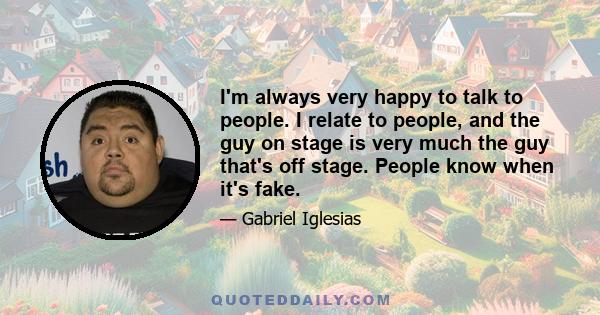 I'm always very happy to talk to people. I relate to people, and the guy on stage is very much the guy that's off stage. People know when it's fake.