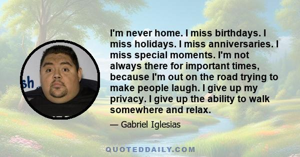 I'm never home. I miss birthdays. I miss holidays. I miss anniversaries. I miss special moments. I'm not always there for important times, because I'm out on the road trying to make people laugh. I give up my privacy. I 