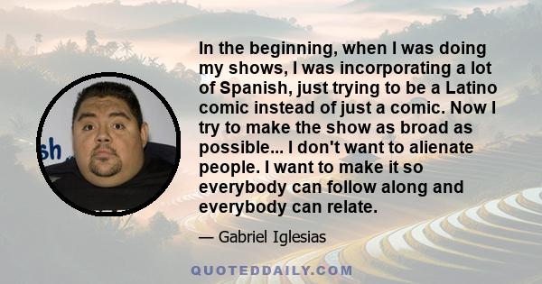 In the beginning, when I was doing my shows, I was incorporating a lot of Spanish, just trying to be a Latino comic instead of just a comic. Now I try to make the show as broad as possible... I don't want to alienate