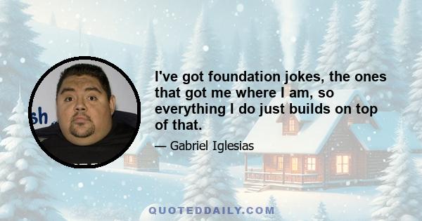 I've got foundation jokes, the ones that got me where I am, so everything I do just builds on top of that.