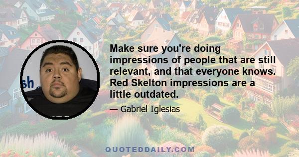 Make sure you're doing impressions of people that are still relevant, and that everyone knows. Red Skelton impressions are a little outdated.