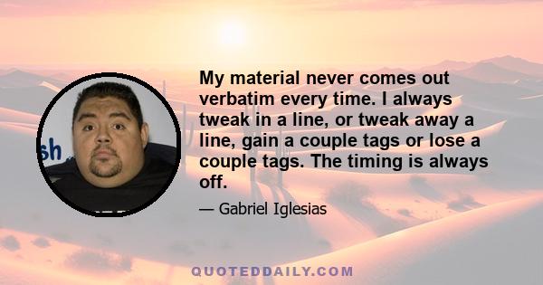 My material never comes out verbatim every time. I always tweak in a line, or tweak away a line, gain a couple tags or lose a couple tags. The timing is always off.