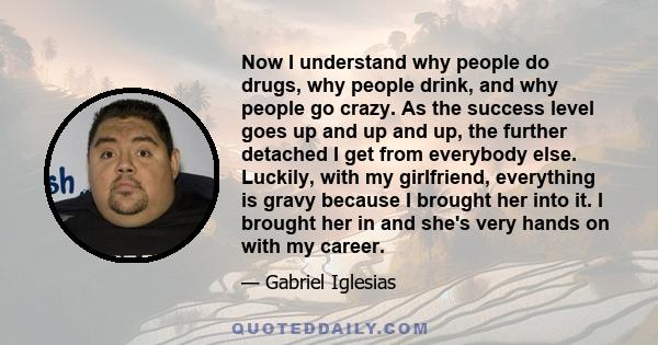 Now I understand why people do drugs, why people drink, and why people go crazy. As the success level goes up and up and up, the further detached I get from everybody else. Luckily, with my girlfriend, everything is