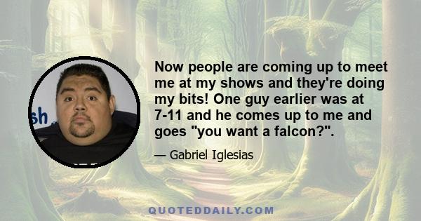 Now people are coming up to meet me at my shows and they're doing my bits! One guy earlier was at 7-11 and he comes up to me and goes you want a falcon?.