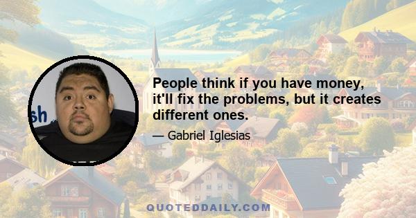 People think if you have money, it'll fix the problems, but it creates different ones.