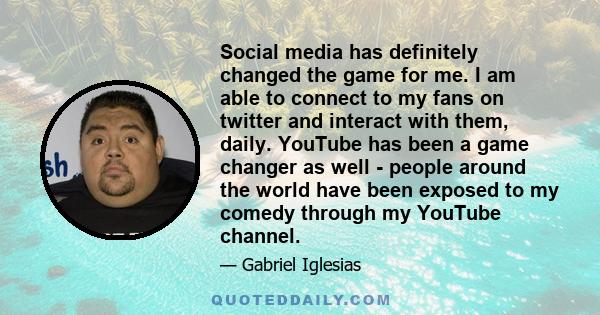 Social media has definitely changed the game for me. I am able to connect to my fans on twitter and interact with them, daily. YouTube has been a game changer as well - people around the world have been exposed to my