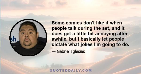 Some comics don't like it when people talk during the set, and it does get a little bit annoying after awhile, but I basically let people dictate what jokes I'm going to do.