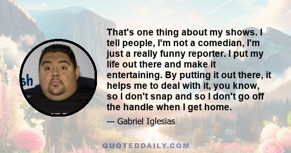 That's one thing about my shows. I tell people, I'm not a comedian, I'm just a really funny reporter. I put my life out there and make it entertaining. By putting it out there, it helps me to deal with it, you know, so