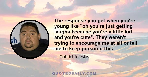 The response you get when you're young like oh you're just getting laughs because you're a little kid and you're cute. They weren't trying to encourage me at all or tell me to keep pursuing this.