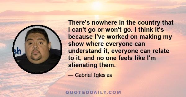 There's nowhere in the country that I can't go or won't go. I think it's because I've worked on making my show where everyone can understand it, everyone can relate to it, and no one feels like I'm alienating them.