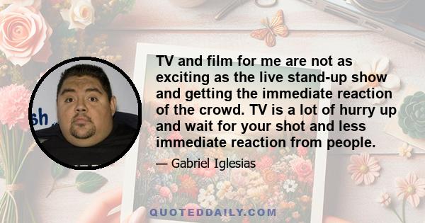 TV and film for me are not as exciting as the live stand-up show and getting the immediate reaction of the crowd. TV is a lot of hurry up and wait for your shot and less immediate reaction from people.