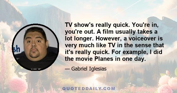 TV show's really quick. You're in, you're out. A film usually takes a lot longer. However, a voiceover is very much like TV in the sense that it's really quick. For example, I did the movie Planes in one day.